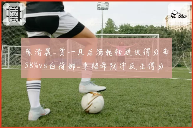 陈清晨_贾一凡后场轮转进攻得分率58%vs白荷娜_李绍希防守反击得分率47%