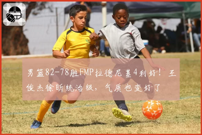 男篮82-78胜FMP拉德尼基4利好！王俊杰徐昕统治级，气质也变好了