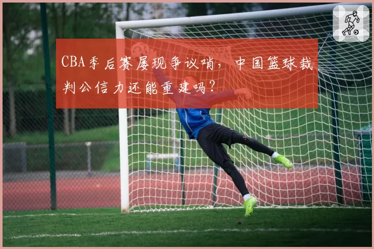 CBA季后赛屡现争议哨，中国篮球裁判公信力还能重建吗？