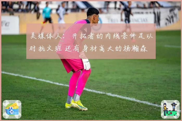 美媒体人：开拓者的内线条件足以对抗文班 还有身材高大的杨瀚森