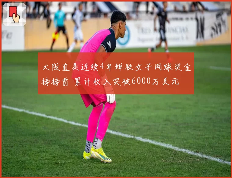 大阪直美连续4年蝉联女子网球奖金榜榜首 累计收入突破6000万美元