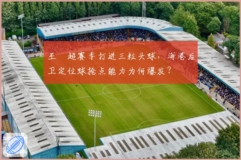 王燊超赛季打进三粒头球，海港后卫定位球抢点能力为何爆发？