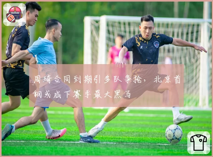 周琦合同到期引多队争抢,北京首钢或成下赛季最大黑马