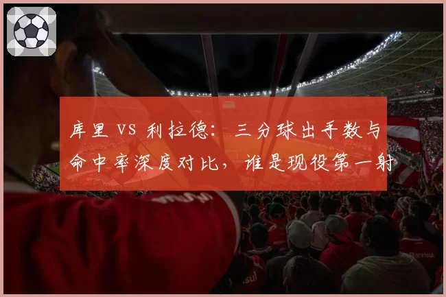 库里 vs 利拉德：三分球出手数与命中率深度对比，谁是现役第一射手？