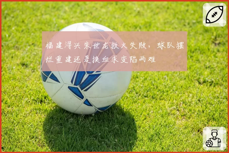 福建浔兴朱世龙救火失败，球队摆烂重建还是换血求变陷两难