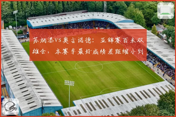 苏炳添vs奥古诺德：亚锦赛百米双雄会，本赛季最好成绩差距缩小到0.03秒