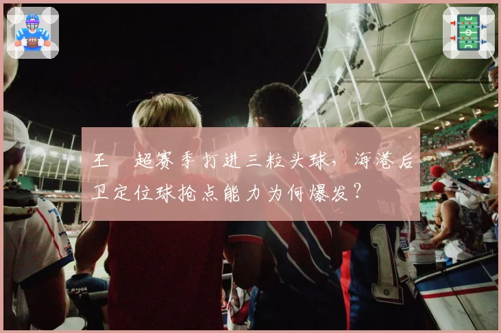 王燊超赛季打进三粒头球，海港后卫定位球抢点能力为何爆发？
