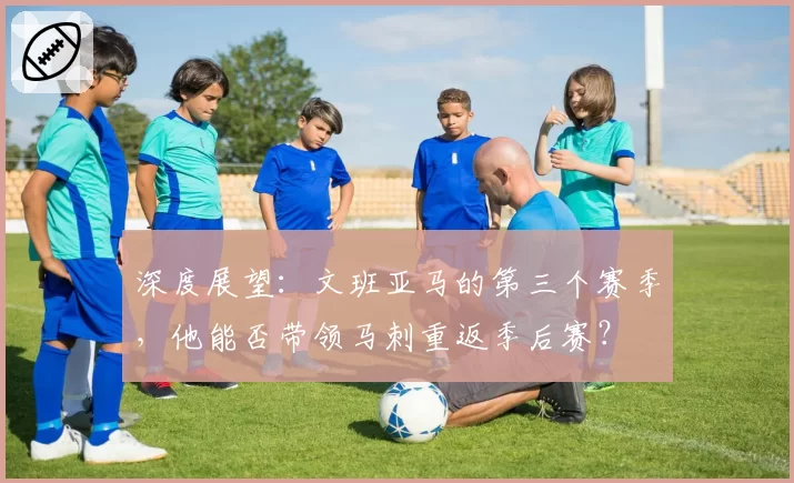 深度展望:文班亚马的第三个赛季,他能否带领马刺重返季后赛?