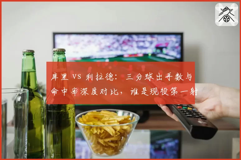 库里 vs 利拉德：三分球出手数与命中率深度对比，谁是现役第一射手？