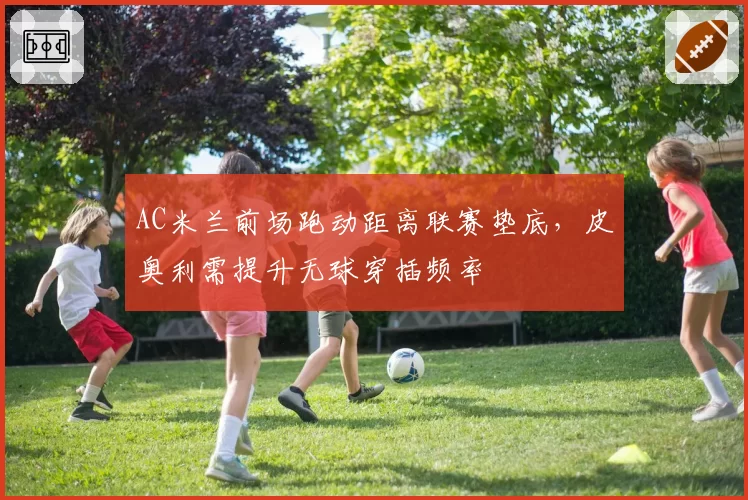 AC米兰前场跑动距离联赛垫底，皮奥利需提升无球穿插频率