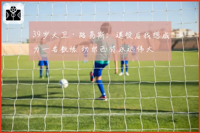 39岁大卫·路易斯：退役后我想成为一名教练 切尔西将永远伟大