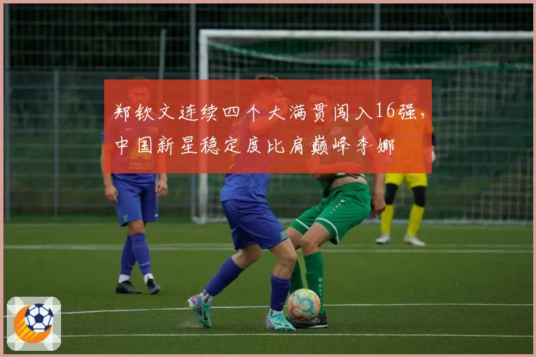 郑钦文连续四个大满贯闯入16强，中国新星稳定度比肩巅峰李娜