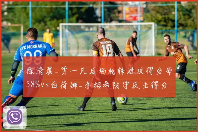 陈清晨_贾一凡后场轮转进攻得分率58%vs白荷娜_李绍希防守反击得分率47%