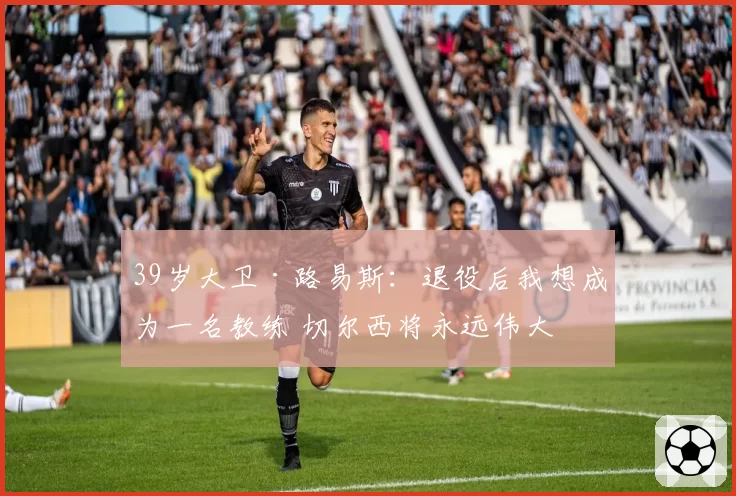 39岁大卫·路易斯：退役后我想成为一名教练 切尔西将永远伟大
