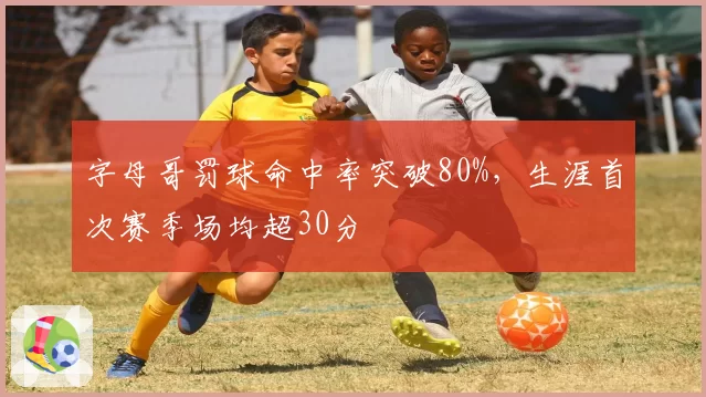 字母哥罚球命中率突破80%，生涯首次赛季场均超30分