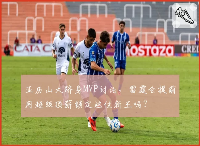 亚历山大跻身MVP讨论,雷霆会提前用超级顶薪锁定这位新王吗?
