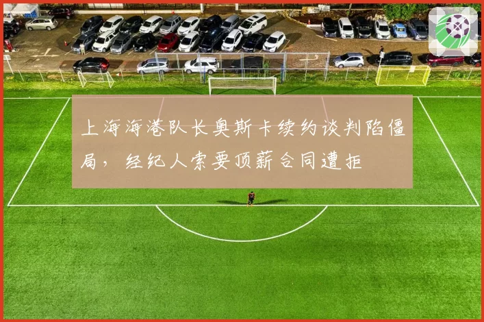 上海海港队长奥斯卡续约谈判陷僵局，经纪人索要顶薪合同遭拒