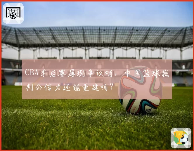 CBA季后赛屡现争议哨，中国篮球裁判公信力还能重建吗？