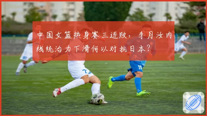 中国女篮热身赛三连败，李月汝内线统治力下滑何以对抗日本？