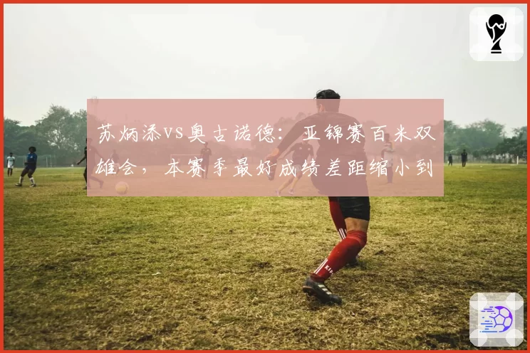 苏炳添vs奥古诺德：亚锦赛百米双雄会，本赛季最好成绩差距缩小到0.03秒
