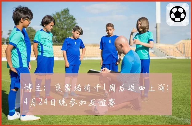 博主:莫雷诺将于1周后返回上海;4月24日晚参加友谊赛