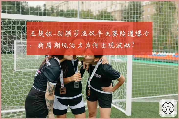 王楚钦_孙颖莎混双半决赛险遭爆冷,新周期统治力为何出现波动?