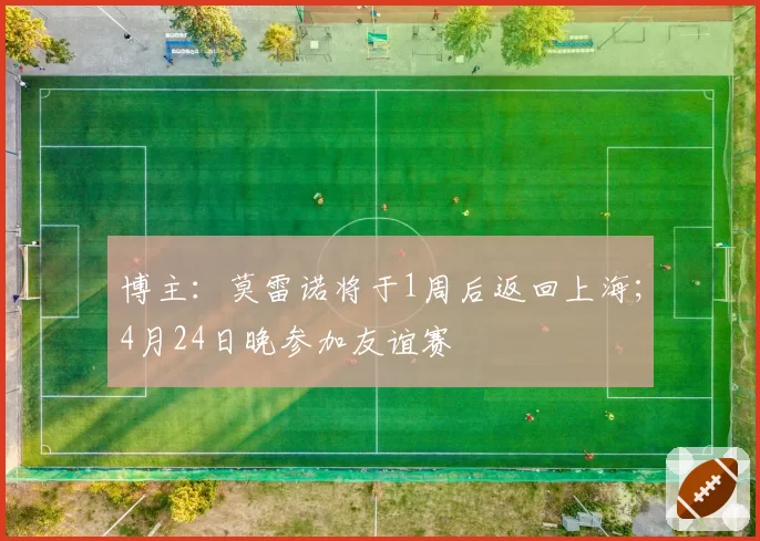 博主:莫雷诺将于1周后返回上海;4月24日晚参加友谊赛