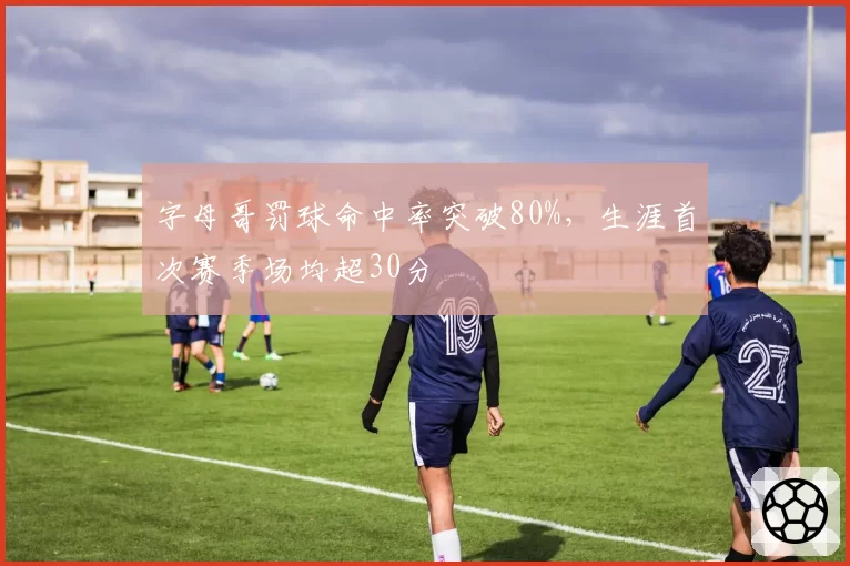 字母哥罚球命中率突破80%，生涯首次赛季场均超30分