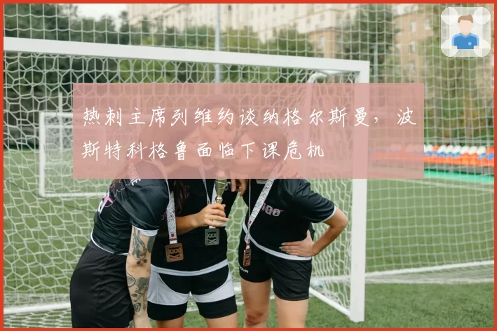 热刺主席列维约谈纳格尔斯曼,波斯特科格鲁面临下课危机