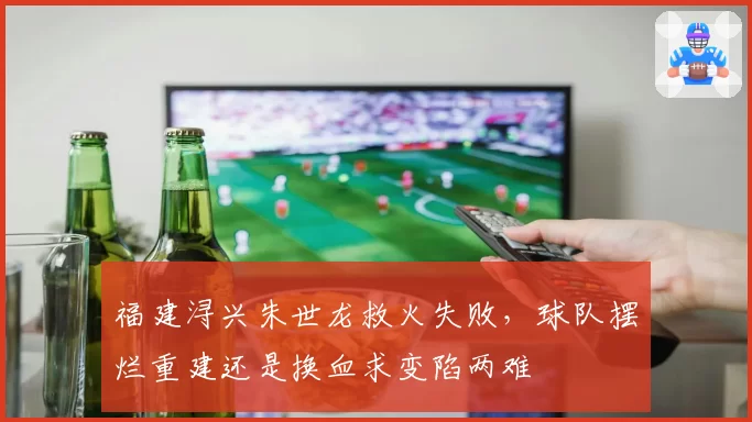 福建浔兴朱世龙救火失败，球队摆烂重建还是换血求变陷两难