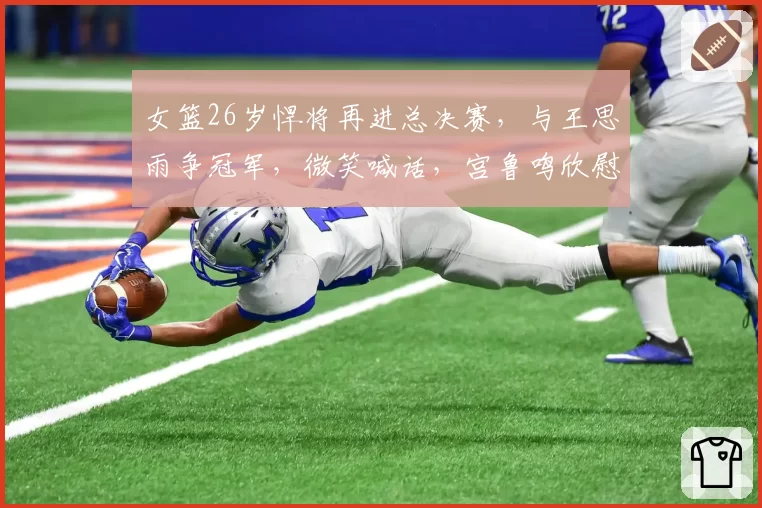 女篮26岁悍将再进总决赛,与王思雨争冠军,微笑喊话,宫鲁鸣欣慰
