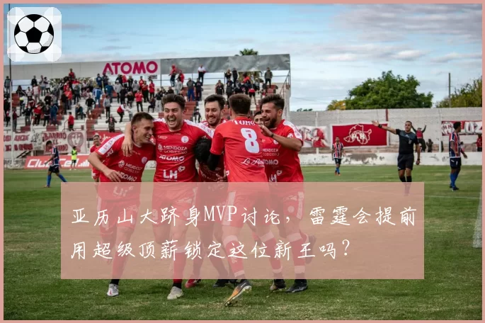 亚历山大跻身MVP讨论,雷霆会提前用超级顶薪锁定这位新王吗?