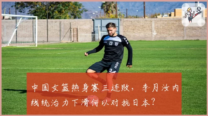 中国女篮热身赛三连败，李月汝内线统治力下滑何以对抗日本？