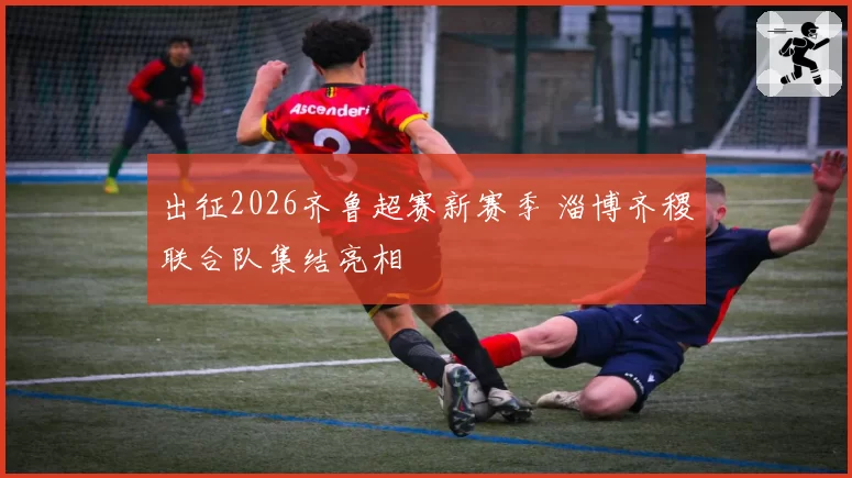 出征2026齐鲁超赛新赛季 淄博齐稷联合队集结亮相