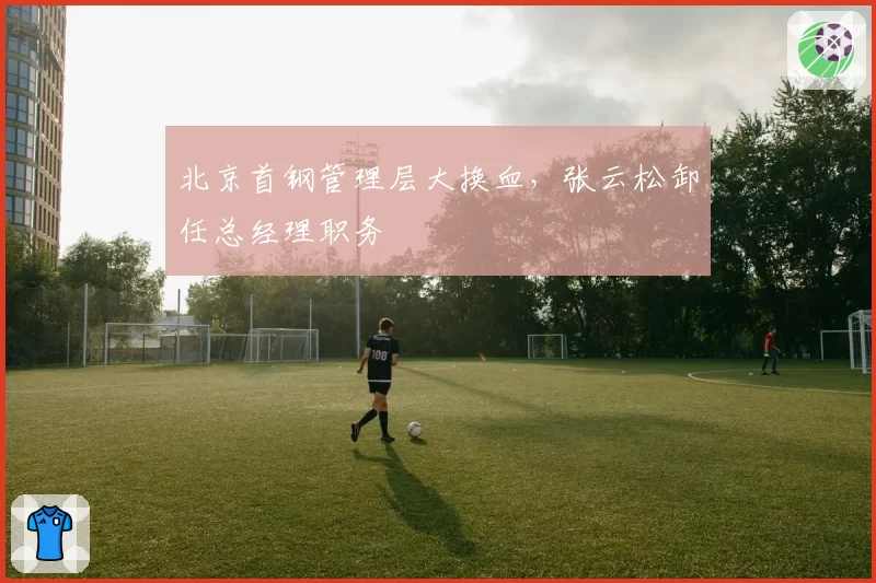 北京首钢管理层大换血，张云松卸任总经理职务