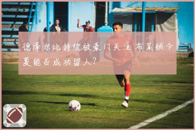 德泽尔比持续被豪门关注 布莱顿今夏能否成功留人?