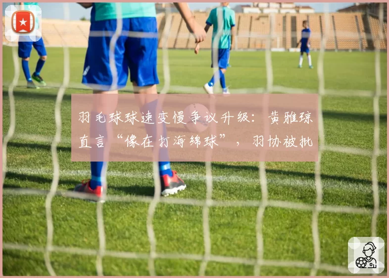 羽毛球球速变慢争议升级：黄雅琼直言“像在打海绵球”，羽协被批乱改规则