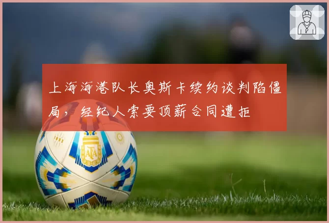 上海海港队长奥斯卡续约谈判陷僵局，经纪人索要顶薪合同遭拒