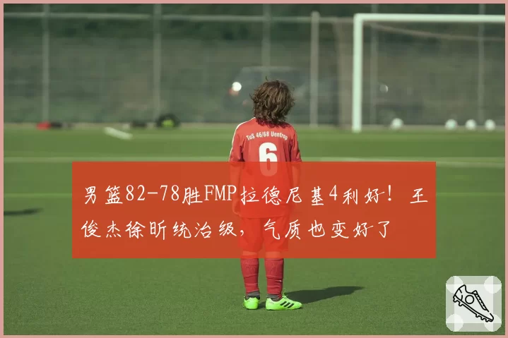 男篮82-78胜FMP拉德尼基4利好！王俊杰徐昕统治级，气质也变好了