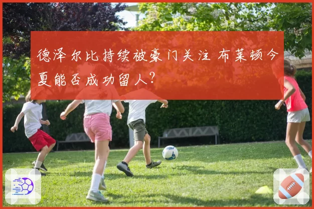 德泽尔比持续被豪门关注 布莱顿今夏能否成功留人?