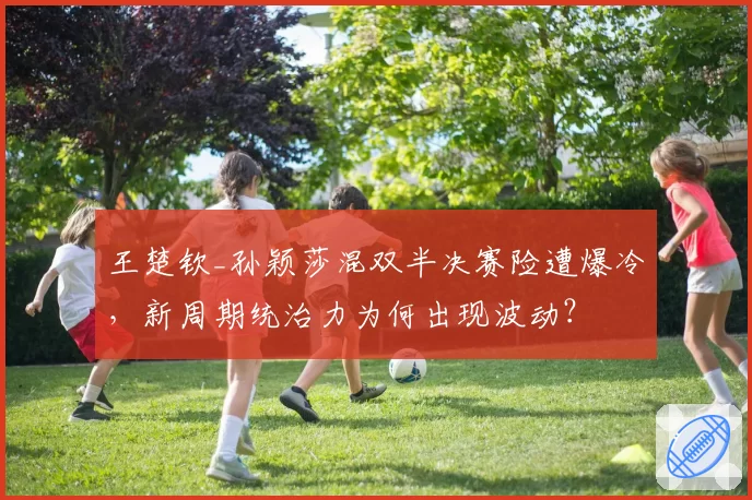 王楚钦_孙颖莎混双半决赛险遭爆冷，新周期统治力为何出现波动？