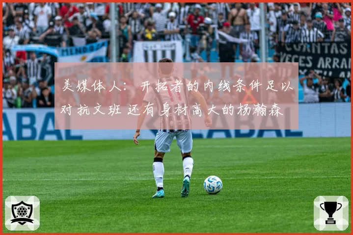 美媒体人：开拓者的内线条件足以对抗文班 还有身材高大的杨瀚森