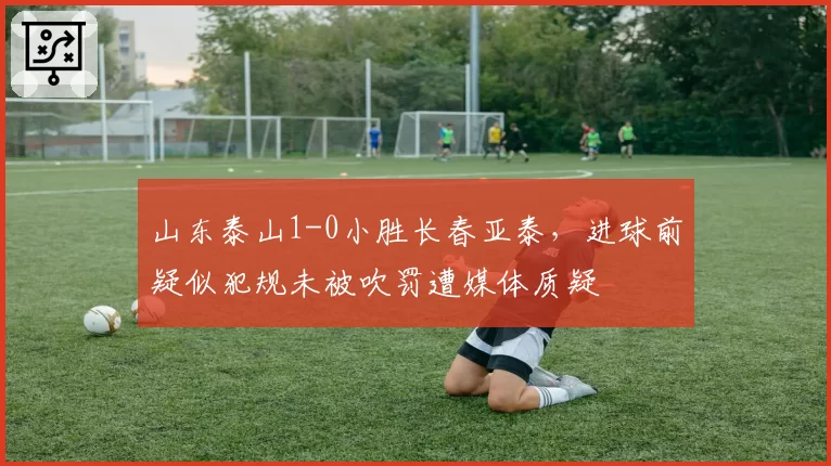 山东泰山1-0小胜长春亚泰，进球前疑似犯规未被吹罚遭媒体质疑