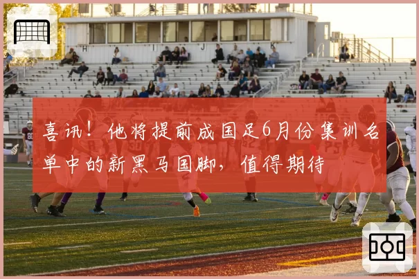 喜讯！他将提前成国足6月份集训名单中的新黑马国脚，值得期待
